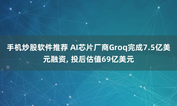 手机炒股软件推荐 AI芯片厂商Groq完成7.5亿美元融资, 投后估值69亿美元