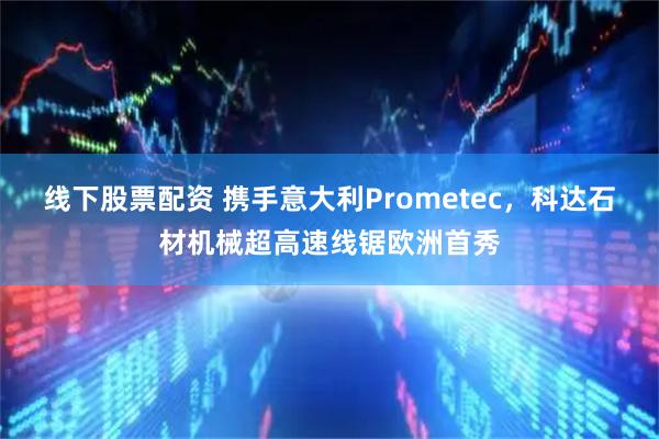 线下股票配资 携手意大利Prometec，科达石材机械超高速线锯欧洲首秀