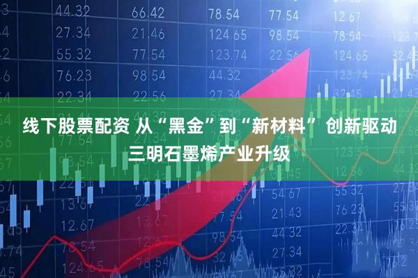 线下股票配资 从“黑金”到“新材料” 创新驱动三明石墨烯产业升级