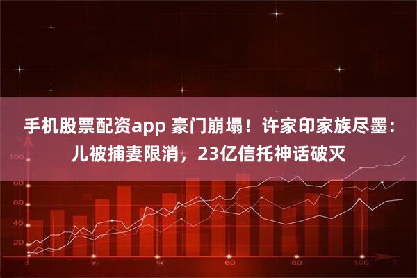 手机股票配资app 豪门崩塌！许家印家族尽墨：儿被捕妻限消，23亿信托神话破灭