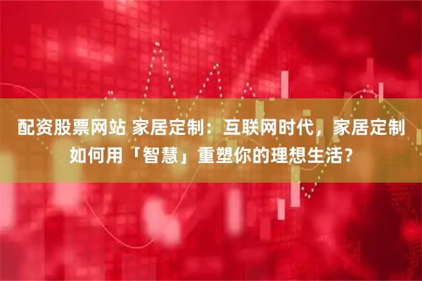 配资股票网站 家居定制：互联网时代，家居定制如何用「智慧」重塑你的理想生活？