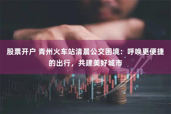 股票开户 青州火车站清晨公交困境：呼唤更便捷的出行，共建美好城市