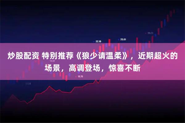 炒股配资 特别推荐《狼少请温柔》，近期超火的场景，高调登场，惊喜不断