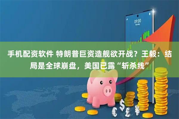 手机配资软件 特朗普巨资造舰欲开战?王毅:结局是全球崩盘,美国已露“斩杀线”