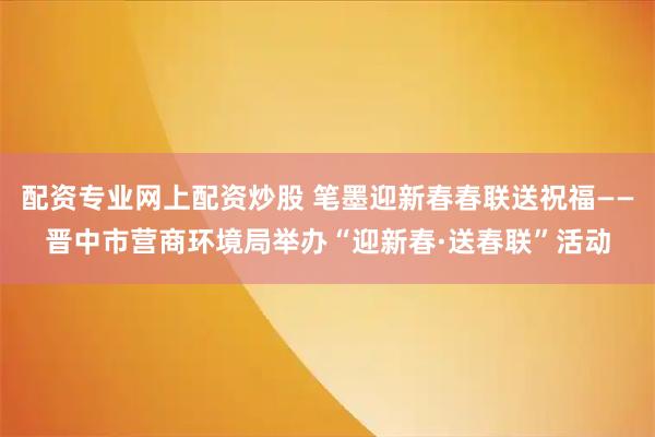 配资专业网上配资炒股 笔墨迎新春春联送祝福——晋中市营商环境局举办“迎新春·送春联”活动