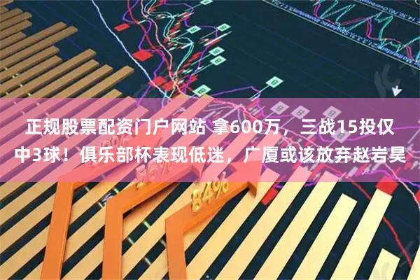 正规股票配资门户网站 拿600万，三战15投仅中3球！俱乐部杯表现低迷，广厦或该放弃赵岩昊