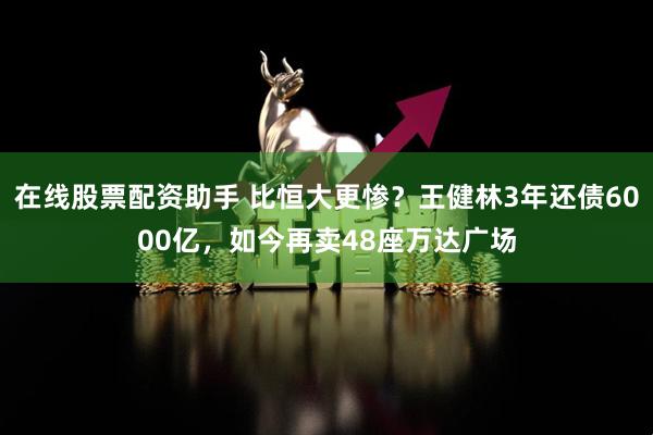 在线股票配资助手 比恒大更惨？王健林3年还债6000亿，如今再卖48座万达广场