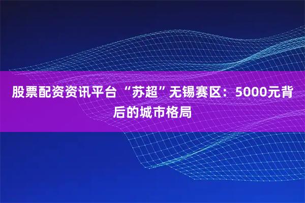 股票配资资讯平台 “苏超”无锡赛区：5000元背后的城市格局