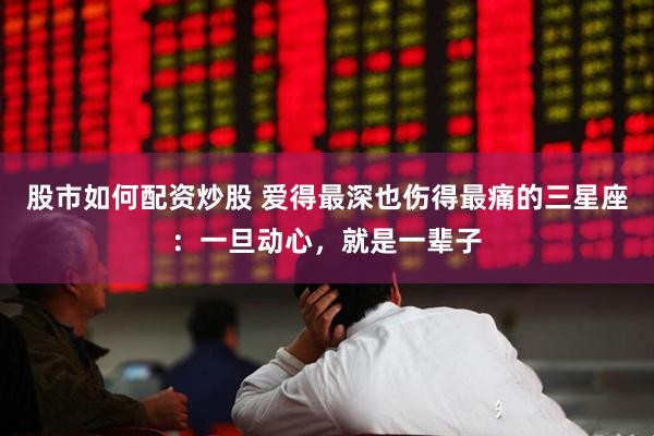 股市如何配资炒股 爱得最深也伤得最痛的三星座：一旦动心，就是一辈子