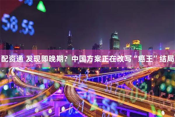 配资通 发现即晚期？中国方案正在改写“癌王”结局