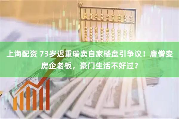 上海配资 73岁迟重瑞卖自家楼盘引争议！唐僧变房企老板，豪门生活不好过？