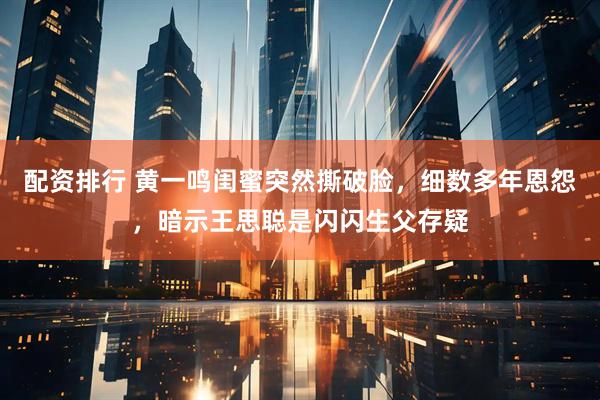 配资排行 黄一鸣闺蜜突然撕破脸，细数多年恩怨，暗示王思聪是闪闪生父存疑
