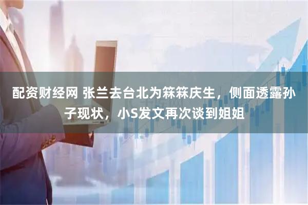 配资财经网 张兰去台北为箖箖庆生,侧面透露孙子现状,小S发文再次谈到姐姐