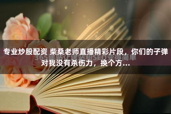 专业炒股配资 柴桑老师直播精彩片段，你们的子弹对我没有杀伤力，换个方...