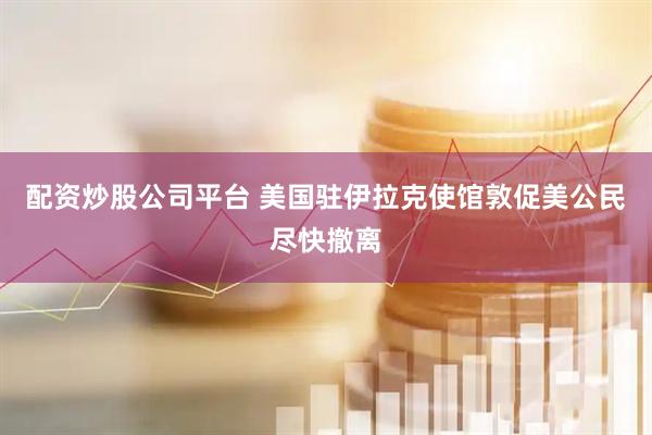 配资炒股公司平台 美国驻伊拉克使馆敦促美公民尽快撤离