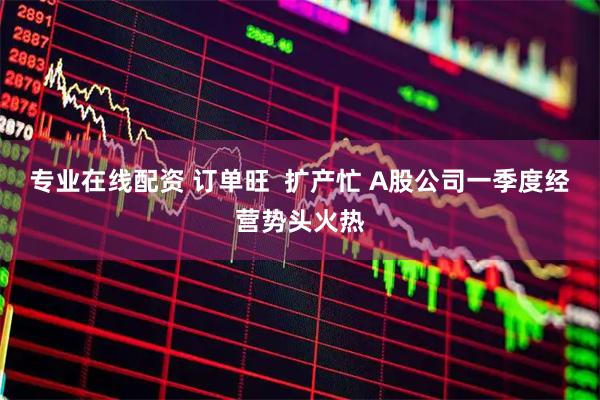 专业在线配资 订单旺  扩产忙 A股公司一季度经营势头火热